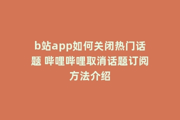 b站app如何关闭热门话题 哔哩哔哩取消话题订阅方法介绍