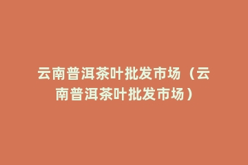 云南普洱茶叶批发市场（云南普洱茶叶批发市场）