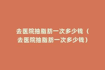 去医院抽脂肪一次多少钱（去医院抽脂肪一次多少钱）