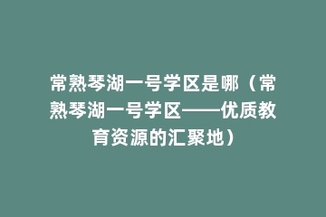 常熟琴湖一号学区是哪（常熟琴湖一号学区——优质教育资源的汇聚地）