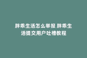 胖乖生活怎么举报 胖乖生活提交用户吐槽教程