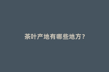 茶叶产地有哪些地方？