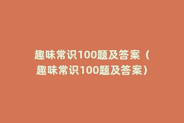 趣味常识100题及答案（趣味常识100题及答案）