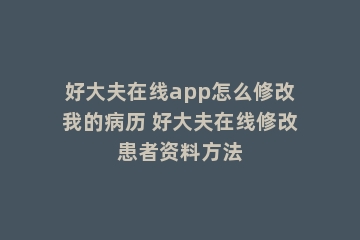 好大夫在线app怎么修改我的病历 好大夫在线修改患者资料方法